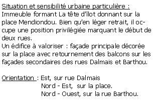 Zone de Texte: Situation et sensibilit urbaine particulire :Immeuble formant La tte dlot donnant sur la place Mendiondou. Bien quen lger retrait, il occupe une position privilgie marquant le dbut de deux rues.Un difice  valoriser : faade principale dcore sur la place avec retournement des balcons sur les faades secondaires des rues Dalmais et Barthou.Orientation : Est, sur rue Dalmais                   Nord - Est,  sur la place.                   Nord - Ouest, sur la rue Barthou.