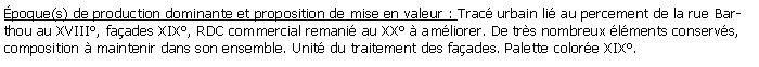 Zone de Texte: poque(s) de production dominante et proposition de mise en valeur : Trac urbain li au percement de la rue Barthou au XVIII, faades XIX, RDC commercial remani au XX  amliorer. De trs nombreux lments conservs, composition  maintenir dans son ensemble. Unit du traitement des faades. Palette colore XIX.