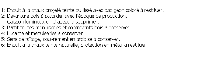 Zone de Texte: 1: Enduit  la chaux projet teint ou liss avec badigeon color  restituer.2: Devanture bois  accorder avec lpoque de production.     Caisson lumineux en drapeau  supprimer.3: Partition des menuiseries et contrevents bois  conserver.4: Lucarne et menuiseries  conserver.5: Sens de fatage, couvrement en ardoise  conserver. 6: Enduit  la chaux teinte naturelle, protection en mtal  restituer.