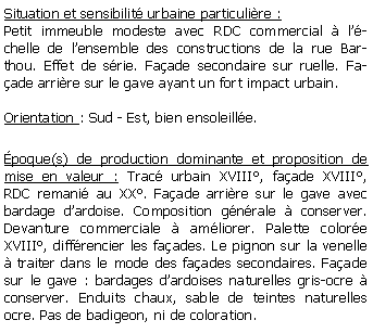 Zone de Texte: Situation et sensibilit urbaine particulire : Petit immeuble modeste avec RDC commercial  lchelle de lensemble des constructions de la rue Barthou. Effet de srie. Faade secondaire sur ruelle. Faade arrire sur le gave ayant un fort impact urbain.Orientation : Sud - Est, bien ensoleille.poque(s) de production dominante et proposition de mise en valeur : Trac urbain XVIII, faade XVIII, RDC remani au XX. Faade arrire sur le gave avec bardage dardoise. Composition gnrale  conserver. Devanture commerciale  amliorer. Palette colore XVIII, diffrencier les faades. Le pignon sur la venelle  traiter dans le mode des faades secondaires. Faade sur le gave : bardages dardoises naturelles gris-ocre  conserver. Enduits chaux, sable de teintes naturelles ocre. Pas de badigeon, ni de coloration.