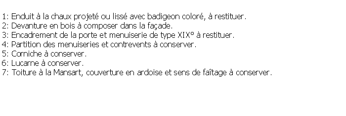Zone de Texte: 1: Enduit  la chaux projet ou liss avec badigeon color,  restituer.2: Devanture en bois  composer dans la faade.3: Encadrement de la porte et menuiserie de type XIX  restituer.4: Partition des menuiseries et contrevents  conserver.5: Corniche  conserver.6: Lucarne  conserver.7: Toiture  la Mansart, couverture en ardoise et sens de fatage  conserver.