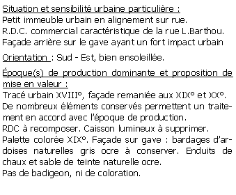 Zone de Texte: Situation et sensibilit urbaine particulire :Petit immeuble urbain en alignement sur rue.R.D.C. commercial caractristique de la rue L.Barthou. Faade arrire sur le gave ayant un fort impact urbainOrientation : Sud - Est, bien ensoleille.poque(s) de production dominante et proposition de mise en valeur : Trac urbain XVIII, faade remanie aux XIX et XX.De nombreux lments conservs permettent un traitement en accord avec lpoque de production.RDC  recomposer. Caisson lumineux  supprimer.Palette colore XIX. Faade sur gave : bardages dardoises naturelles gris ocre  conserver. Enduits de chaux et sable de teinte naturelle ocre. Pas de badigeon, ni de coloration.
