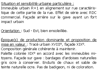 Zone de Texte: Situation et sensibilit urbaine particulire :Immeuble urbain R+1 en alignement sur rue caractristique de cette partie de la rue. Effet de srie avec RDC commercial. Faade arrire sur le gave ayant un fort impact urbainOrientation : Sud - Est, bien ensoleille.poque(s) de production dominante et proposition de mise en valeur : Trac urbain XVIII, faade XIX.Composition gnrale cohrente  maintenir.Palette colore XIX en accord avec les immeubles mitoyens. Faade sur gave : bardages dardoises naturelles gris ocre  conserver. Enduits de chaux et sable de teinte naturelle ocre. Pas de badigeon, ni de coloration.