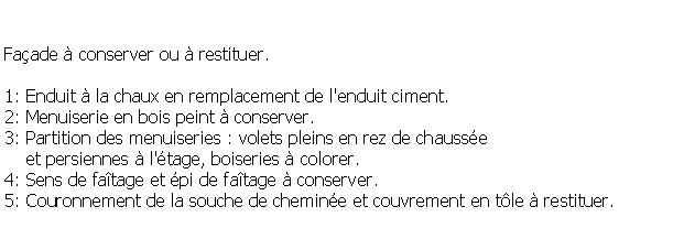 Zone de Texte: Faade  conserver ou  restituer.1: Enduit  la chaux en remplacement de l'enduit ciment.2: Menuiserie en bois peint  conserver.3: Partition des menuiseries : volets pleins en rez de chausse     et persiennes  l'tage, boiseries  colorer.4: Sens de fatage et pi de fatage  conserver.5: Couronnement de la souche de chemine et couvrement en tle  restituer.