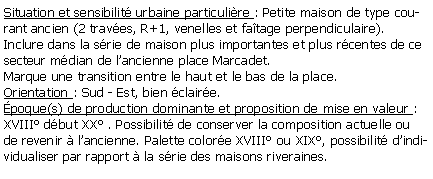 Zone de Texte: Situation et sensibilit urbaine particulire : Petite maison de type courant ancien (2 traves, R+1, venelles et fatage perpendiculaire).Inclure dans la srie de maison plus importantes et plus rcentes de ce secteur mdian de lancienne place Marcadet. Marque une transition entre le haut et le bas de la place.Orientation : Sud - Est, bien claire.poque(s) de production dominante et proposition de mise en valeur :XVIII dbut XX . Possibilit de conserver la composition actuelle ou de revenir  lancienne. Palette colore XVIII ou XIX, possibilit dindividualiser par rapport  la srie des maisons riveraines.