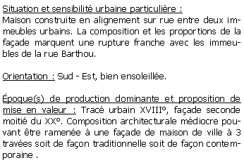 Zone de Texte: Situation et sensibilit urbaine particulire :Maison construite en alignement sur rue entre deux immeubles urbains. La composition et les proportions de la faade marquent une rupture franche avec les immeubles de la rue Barthou.Orientation : Sud - Est, bien ensoleille.poque(s) de production dominante et proposition de mise en valeur : Trac urbain XVIII, faade seconde moiti du XX. Composition architecturale mdiocre pouvant tre ramene  une faade de maison de ville  3 traves soit de faon traditionnelle soit de faon contemporaine .