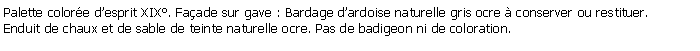 Zone de Texte: Palette colore desprit XIX. Faade sur gave : Bardage dardoise naturelle gris ocre  conserver ou restituer.Enduit de chaux et de sable de teinte naturelle ocre. Pas de badigeon ni de coloration.