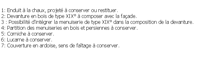 Zone de Texte: 1: Enduit  la chaux, projet  conserver ou restituer.2: Devanture en bois de type XIX  composer avec la faade.3 : Possibilit dintgrer la menuiserie de type XIX dans la composition de la devanture.4: Partition des menuiseries en bois et persiennes  conserver.5: Corniche  conserver.6: Lucarne  conserver.7: Couverture en ardoise, sens de fatage  conserver.