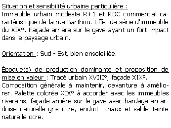 Zone de Texte: Situation et sensibilit urbaine particulire :Immeuble urbain modeste R+1 et RDC commercial caractristique de la rue Barthou. Effet de srie dimmeuble du XIX. Faade arrire sur le gave ayant un fort impact dans le paysage urbain.Orientation : Sud - Est, bien ensoleille.poque(s) de production dominante et proposition de mise en valeur : Trac urbain XVIII, faade XIX.Composition gnrale  maintenir, devanture  amliorer. Palette colore XIX  accorder avec les immeubles riverains, faade arrire sur le gave avec bardage en ardoise naturelle gris ocre, enduit  chaux et sable teinte naturelle ocre.