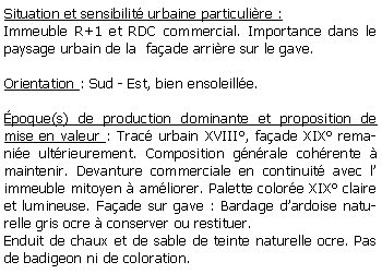 Zone de Texte: Situation et sensibilit urbaine particulire :Immeuble R+1 et RDC commercial. Importance dans le paysage urbain de la  faade arrire sur le gave.Orientation : Sud - Est, bien ensoleille.poque(s) de production dominante et proposition de mise en valeur : Trac urbain XVIII, faade XIX remanie ultrieurement. Composition gnrale cohrente  maintenir. Devanture commerciale en continuit avec l immeuble mitoyen  amliorer. Palette colore XIX claire et lumineuse. Faade sur gave : Bardage dardoise naturelle gris ocre  conserver ou restituer.Enduit de chaux et de sable de teinte naturelle ocre. Pas de badigeon ni de coloration.