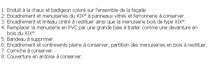Zone de Texte: 1: Enduit  la chaux et badigeon color sur lensemble de la faade.2: Encadrement et menuiseries du XIX  panneaux vitrs et ferronnerie  conserver.3: Encadrement et linteau cintr  restituer ainsi que la menuiserie bois de type XIX.4: Remplacer la menuiserie en PVC par une grande baie  traiter comme une devanture en     bois du XIX.5: Bandeau  supprimer.6: Encadrement et contrevents pleins  conserver, partition des menuiseries en bois  restituer.7: Corniche  conserver.8: Couverture en ardoise  conserver.