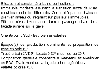 Zone de Texte: Situation et sensibilit urbaine particulire :Immeuble modeste assurant la transition entre deux immeubles dchelle diffrente. Continuit par les baies du premier niveau qui rgnent sur plusieurs immeubles.Effet de srie. Importance dans le paysage urbain de la faade arrire sur le gave.Orientation : Sud - Est, bien ensoleille.poque(s) de production dominante et proposition de mise en valeur : Trac urbain XVIII, faade XIX modifie au XX. Composition gnrale cohrente  maintenir et amliorer en RDC. Traitement de la faade  homogniser.Palette colore XIX. 
