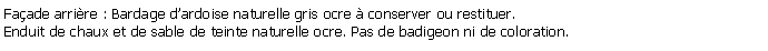Zone de Texte: Faade arrire : Bardage dardoise naturelle gris ocre  conserver ou restituer.Enduit de chaux et de sable de teinte naturelle ocre. Pas de badigeon ni de coloration.