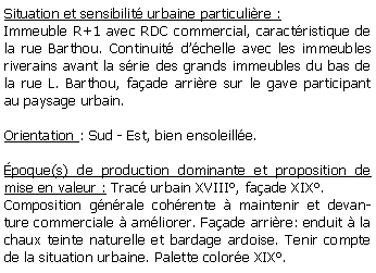 Zone de Texte: Situation et sensibilit urbaine particulire :Immeuble R+1 avec RDC commercial, caractristique de la rue Barthou. Continuit dchelle avec les immeubles riverains avant la srie des grands immeubles du bas de la rue L. Barthou, faade arrire sur le gave participant au paysage urbain.Orientation : Sud - Est, bien ensoleille.poque(s) de production dominante et proposition de mise en valeur : Trac urbain XVIII, faade XIX.Composition gnrale cohrente  maintenir et devanture commerciale  amliorer. Faade arrire: enduit  la chaux teinte naturelle et bardage ardoise. Tenir compte de la situation urbaine. Palette colore XIX.