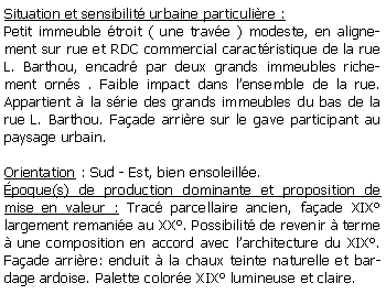 Zone de Texte: Situation et sensibilit urbaine particulire :Petit immeuble troit ( une trave ) modeste, en alignement sur rue et RDC commercial caractristique de la rue L. Barthou, encadr par deux grands immeubles richement orns . Faible impact dans lensemble de la rue. Appartient  la srie des grands immeubles du bas de la rue L. Barthou. Faade arrire sur le gave participant au paysage urbain.Orientation : Sud - Est, bien ensoleille.poque(s) de production dominante et proposition de mise en valeur : Trac parcellaire ancien, faade XIX largement remanie au XX. Possibilit de revenir  terme  une composition en accord avec larchitecture du XIX. Faade arrire: enduit  la chaux teinte naturelle et bardage ardoise. Palette colore XIX lumineuse et claire.