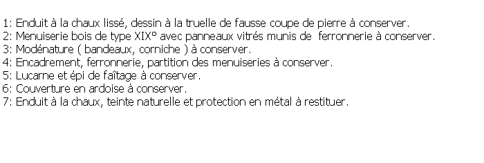 Zone de Texte: 1: Enduit  la chaux liss, dessin  la truelle de fausse coupe de pierre  conserver.2: Menuiserie bois de type XIX avec panneaux vitrs munis de  ferronnerie  conserver.3: Modnature ( bandeaux, corniche )  conserver.4: Encadrement, ferronnerie, partition des menuiseries  conserver.5: Lucarne et pi de fatage  conserver.6: Couverture en ardoise  conserver.7: Enduit  la chaux, teinte naturelle et protection en mtal  restituer.