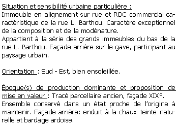Zone de Texte: Situation et sensibilit urbaine particulire :Immeuble en alignement sur rue et RDC commercial caractristique de la rue L. Barthou. Caractre exceptionnel de la composition et de la modnature.Appartient  la srie des grands immeubles du bas de la rue L. Barthou. Faade arrire sur le gave, participant au paysage urbain.Orientation : Sud - Est, bien ensoleille.poque(s) de production dominante et proposition de mise en valeur : Trac parcellaire ancien, faade XIX.Ensemble conserv dans un tat proche de lorigine  maintenir. Faade arrire: enduit  la chaux teinte naturelle et bardage ardoise. 