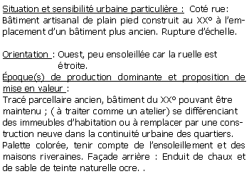 Zone de Texte: Situation et sensibilit urbaine particulire :  Cot rue:Btiment artisanal de plain pied construit au XX  lemplacement dun btiment plus ancien. Rupture dchelle.Orientation : Ouest, peu ensoleille car la ruelle est                    troite.poque(s) de production dominante et proposition de mise en valeur :Trac parcellaire ancien, btiment du XX pouvant tre maintenu ; (  traiter comme un atelier) se diffrenciant  des immeubles dhabitation ou  remplacer par une construction neuve dans la continuit urbaine des quartiers.Palette colore, tenir compte de lensoleillement et des maisons riveraines. Faade arrire : Enduit de chaux et de sable de teinte naturelle ocre. . 