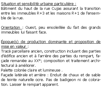 Zone de Texte: Situation et sensibilit urbaine particulire :Btiment du haut de la rue Cujas assurant la transition entre les immeubles R+3 et les maisons R+1 de lensemble de la rue.Orientation : Ouest, peu ensoleille du fait des grands immeubles lui faisant face.poque(s) de production dominante et proposition de mise en valeur : Trac parcellaire ancien, construction incluant des parties ddifice ancien et  larrire des parties du rempart, faade remanie au XX; composition et traitement architectural  amliorer.Palette colore claire et lumineuse .Faade latrale et arrire : Enduit de chaux et de sable de teinte naturelle ocre. Pas de badigeon ni de coloration. Laisser le rempart apparent.