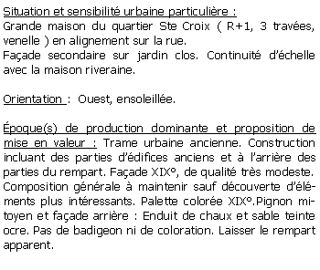 Zone de Texte: Situation et sensibilit urbaine particulire :Grande maison du quartier Ste Croix ( R+1, 3 traves, venelle ) en alignement sur la rue.Faade secondaire sur jardin clos. Continuit dchelle avec la maison riveraine.Orientation :  Ouest, ensoleille. poque(s) de production dominante et proposition de mise en valeur : Trame urbaine ancienne. Construction incluant des parties ddifices anciens et  larrire des parties du rempart. Faade XIX, de qualit trs modeste.Composition gnrale  maintenir sauf dcouverte dlments plus intressants. Palette colore XIX.Pignon mitoyen et faade arrire : Enduit de chaux et sable teinte ocre. Pas de badigeon ni de coloration. Laisser le rempart apparent.