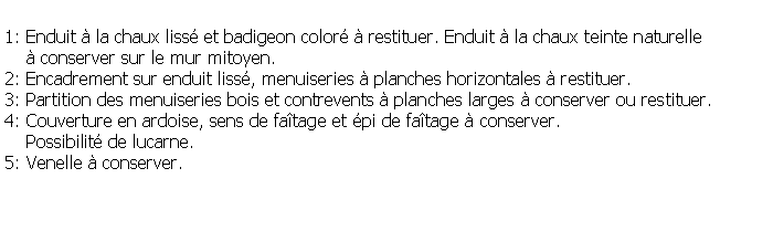 Zone de Texte: 1: Enduit  la chaux liss et badigeon color  restituer. Enduit  la chaux teinte naturelle      conserver sur le mur mitoyen.2: Encadrement sur enduit liss, menuiseries  planches horizontales  restituer.3: Partition des menuiseries bois et contrevents  planches larges  conserver ou restituer.4: Couverture en ardoise, sens de fatage et pi de fatage  conserver.    Possibilit de lucarne.5: Venelle  conserver.