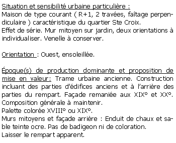 Zone de Texte: Situation et sensibilit urbaine particulire :Maison de type courant ( R+1, 2 traves, fatage perpendiculaire ) caractristique du quartier Ste Croix.Effet de srie. Mur mitoyen sur jardin, deux orientations  individualiser. Venelle  conserver.Orientation : Ouest, ensoleille.poque(s) de production dominante et proposition de mise en valeur: Trame urbaine ancienne. Construction incluant des parties ddifices anciens et  larrire des parties du rempart. Faade remanie aux XIX et XX. Composition gnrale  maintenir. Palette colore XVIII ou XIX.Murs mitoyens et faade arrire : Enduit de chaux et sable teinte ocre. Pas de badigeon ni de coloration. Laisser le rempart apparent.
