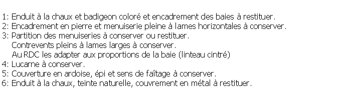 Zone de Texte: 1: Enduit  la chaux et badigeon color et encadrement des baies  restituer. 2: Encadrement en pierre et menuiserie pleine  lames horizontales  conserver.3: Partition des menuiseries  conserver ou restituer.     Contrevents pleins  lames larges  conserver.     Au RDC les adapter aux proportions de la baie (linteau cintr) 4: Lucarne  conserver.5: Couverture en ardoise, pi et sens de fatage  conserver.6: Enduit  la chaux, teinte naturelle, couvrement en mtal  restituer.