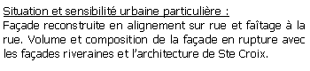 Zone de Texte: Situation et sensibilit urbaine particulire :Faade reconstruite en alignement sur rue et fatage  la rue. Volume et composition de la faade en rupture avec les faades riveraines et larchitecture de Ste Croix.
