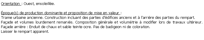 Zone de Texte: Orientation : Ouest, ensoleille. poque(s) de production dominante et proposition de mise en valeur : Trame urbaine ancienne. Construction incluant des parties ddifices anciens et  larrire des parties du rempart.Faade et volumes lourdement remanis. Composition gnrale et volumtrie  modifier lors de travaux ultrieur. Faade arrire : Enduit de chaux et sable teinte ocre. Pas de badigeon ni de coloration. Laisser le rempart apparent.