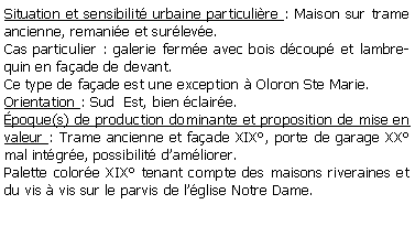 Zone de Texte: Situation et sensibilit urbaine particulire : Maison sur trame ancienne, remanie et surleve.Cas particulier : galerie ferme avec bois dcoup et lambrequin en faade de devant.Ce type de faade est une exception  Oloron Ste Marie.Orientation : Sud  Est, bien claire.poque(s) de production dominante et proposition de mise en valeur : Trame ancienne et faade XIX, porte de garage XX mal intgre, possibilit damliorer.Palette colore XIX tenant compte des maisons riveraines et du vis  vis sur le parvis de lglise Notre Dame.