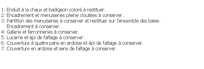 Zone de Texte: 1: Enduit  la chaux et badigeon color  restituer.2: Encadrement et menuiseries pleine cloutes  conserver.3: Partition des menuiseries  conserver et restituer sur lensemble des baies.     Encadrement  conserver.4: Galerie et ferronneries  conserver.5: Lucarne et pi de fatage  conserver.6: Couverture  quatre pans en ardoise et pi de fatage  conserver.7: Couverture en ardoise et sens de fatage  conserver.