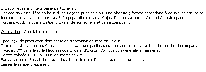 Zone de Texte: Situation et sensibilit urbaine particulire :Composition singulire en bout dlot. Faade principale sur une placette ; faade secondaire  double galerie se retournant sur la rue des chevaux. Fatage parallle  la rue Cujas. Porche surmont dun toit  quatre pans. Fort impact du fait de situation urbaine, de son chelle et de sa composition.Orientation : Ouest, bien claire.poque(s) de production dominante et proposition de mise en valeur : Trame urbaine ancienne. Construction incluant des parties ddifices anciens et  larrire des parties du rempart. Faade XIX dans le style Noclassique original dOloron. Composition gnrale  maintenir. Palette colore XVIII ou XIX de mme esprit .Faade arrire : Enduit de chaux et sable teinte ocre. Pas de badigeon ni de coloration. Laisser le rempart apparent.