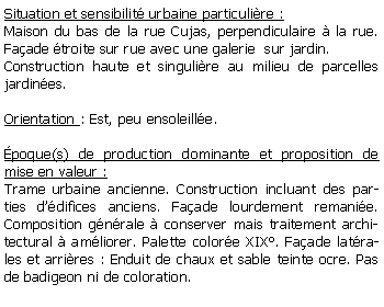 Zone de Texte: Situation et sensibilit urbaine particulire :Maison du bas de la rue Cujas, perpendiculaire  la rue. Faade troite sur rue avec une galerie  sur jardin.Construction haute et singulire au milieu de parcelles jardines.Orientation : Est, peu ensoleille.poque(s) de production dominante et proposition de mise en valeur :Trame urbaine ancienne. Construction incluant des parties ddifices anciens. Faade lourdement remanie. Composition gnrale  conserver mais traitement architectural  amliorer. Palette colore XIX. Faade latrales et arrires : Enduit de chaux et sable teinte ocre. Pas de badigeon ni de coloration. 