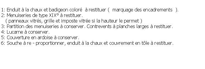 Zone de Texte: 1: Enduit  la chaux et badigeon color   restituer (  marquage des encadrements  ).2: Menuiseries de type XIX  restituer.   ( panneaux vitrs, grille et imposte vitre si la hauteur le permet )3: Partition des menuiseries  conserver. Contrevents  planches larges  restituer.4: Lucarne  conserver.5: Couverture en ardoise  conserver.6: Souche  re - proportionner, enduit  la chaux et couvrement en tle  restituer.