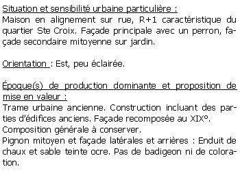 Zone de Texte: Situation et sensibilit urbaine particulire :Maison en alignement sur rue, R+1 caractristique du quartier Ste Croix. Faade principale avec un perron, faade secondaire mitoyenne sur jardin.Orientation : Est, peu claire.poque(s) de production dominante et proposition de mise en valeur :Trame urbaine ancienne. Construction incluant des parties ddifices anciens. Faade recompose au XIX. Composition gnrale  conserver. Pignon mitoyen et faade latrales et arrires : Enduit de chaux et sable teinte ocre. Pas de badigeon ni de coloration. 