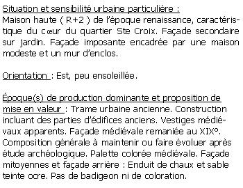 Zone de Texte: Situation et sensibilit urbaine particulire :Maison haute ( R+2 ) de lpoque renaissance, caractristique du cur du quartier Ste Croix. Faade secondaire sur jardin. Faade imposante encadre par une maison modeste et un mur denclos.Orientation : Est, peu ensoleille.poque(s) de production dominante et proposition de mise en valeur : Trame urbaine ancienne. Construction incluant des parties ddifices anciens. Vestiges mdivaux apparents. Faade mdivale remanie au XIX. Composition gnrale  maintenir ou faire voluer aprs tude archologique. Palette colore mdivale. Faade mitoyennes et faade arrire : Enduit de chaux et sable teinte ocre. Pas de badigeon ni de coloration. 