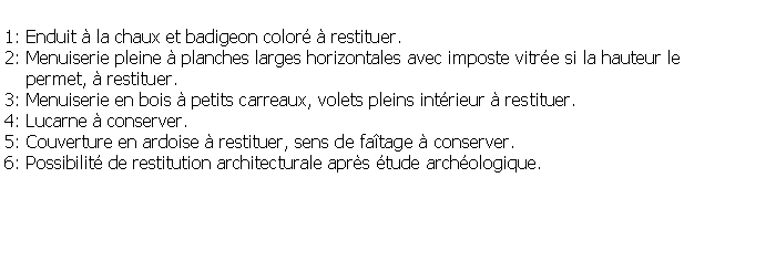 Zone de Texte: 1: Enduit  la chaux et badigeon color  restituer.2: Menuiserie pleine  planches larges horizontales avec imposte vitre si la hauteur le     permet,  restituer.3: Menuiserie en bois  petits carreaux, volets pleins intrieur  restituer.4: Lucarne  conserver.5: Couverture en ardoise  restituer, sens de fatage  conserver.6: Possibilit de restitution architecturale aprs tude archologique.