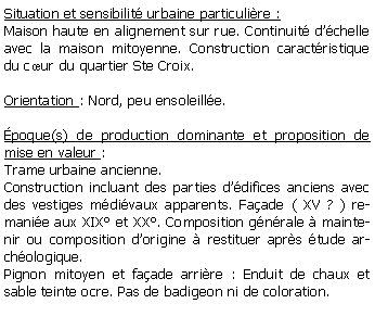 Zone de Texte: Situation et sensibilit urbaine particulire :Maison haute en alignement sur rue. Continuit dchelle avec la maison mitoyenne. Construction caractristique du cur du quartier Ste Croix.Orientation : Nord, peu ensoleille.poque(s) de production dominante et proposition de mise en valeur : Trame urbaine ancienne. Construction incluant des parties ddifices anciens avec des vestiges mdivaux apparents. Faade ( XV ? ) remanie aux XIX et XX. Composition gnrale  maintenir ou composition dorigine  restituer aprs tude archologique. Pignon mitoyen et faade arrire : Enduit de chaux et sable teinte ocre. Pas de badigeon ni de coloration.