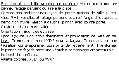 Zone de Texte: Situation et sensibilit urbaine particulire : Maison sur trame ancienne, fatage perpendiculaire  la place.Composition architecturale type de petite maison de ville (2 traves, R+1, venelles et fatage perpendiculaire.) Angle dlot aprs la dmolition dune maison  gauche, pignon avec contre-porte.Cicatrice urbaine non traite.Orientation : Sud, trs claire.poque(s) de production dominante et proposition de mise en valeur : Trame ancienne et XIX pour la faade. Trs mauvaise restauration contemporaine, possibilit de retraitement. Transformer le pignon en faade avec une vritable composition architecturaleincluant des fentres.Palette colore XVIII ou XVX.