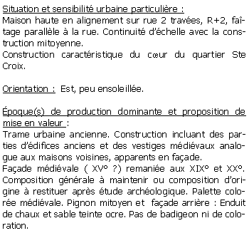 Zone de Texte: Situation et sensibilit urbaine particulire :Maison haute en alignement sur rue 2 traves, R+2, fatage parallle  la rue. Continuit dchelle avec la construction mitoyenne. Construction caractristique du cur du quartier Ste Croix.Orientation :  Est, peu ensoleille.poque(s) de production dominante et proposition de mise en valeur : Trame urbaine ancienne. Construction incluant des parties ddifices anciens et des vestiges mdivaux analogue aux maisons voisines, apparents en faade. Faade mdivale ( XV ?) remanie aux XIX et XX. Composition gnrale  maintenir ou composition dorigine  restituer aprs tude archologique. Palette colore mdivale. Pignon mitoyen et  faade arrire : Enduit de chaux et sable teinte ocre. Pas de badigeon ni de coloration. 