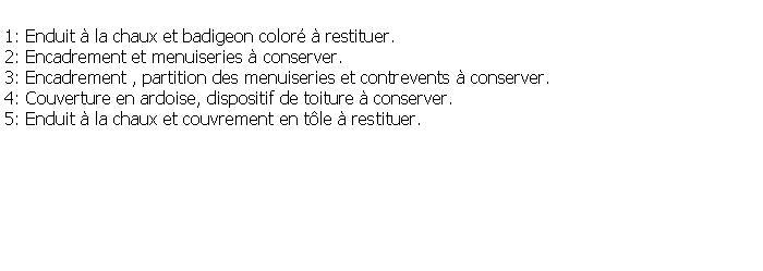 Zone de Texte: 1: Enduit  la chaux et badigeon color  restituer.2: Encadrement et menuiseries  conserver.3: Encadrement , partition des menuiseries et contrevents  conserver.4: Couverture en ardoise, dispositif de toiture  conserver.5: Enduit  la chaux et couvrement en tle  restituer.