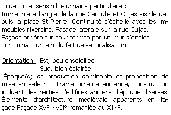 Zone de Texte: Situation et sensibilit urbaine particulire :Immeuble  langle de la rue Centulle et Cujas visible depuis la place St Pierre. Continuit dchelle avec les immeubles riverains. Faade latrale sur la rue Cujas.Faade arrire sur cour ferme par un mur denclos.Fort impact urbain du fait de sa localisation.Orientation : Est, peu ensoleille.                   Sud, bien claire. poque(s) de production dominante et proposition de mise en valeur : Trame urbaine ancienne, construction incluant des parties ddifices anciens dpoque diverses. lments darchitecture mdivale apparents en faade.Faade XV XVII remanie au XIX. 