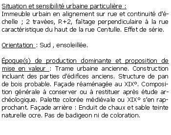 Zone de Texte: Situation et sensibilit urbaine particulire :Immeuble urbain en alignement sur rue et continuit dchelle ; 2 traves, R+2, fatage perpendiculaire  la rue caractristique du haut de la rue Centulle. Effet de srie.Orientation : Sud , ensoleille.poque(s) de production dominante et proposition de mise en valeur : Trame urbaine ancienne. Construction incluant des parties ddifices anciens. Structure de pan de bois probable. Faade ramnage au XIX. Composition gnrale  conserver ou  restituer aprs tude archologique. Palette colore mdivale ou XIX sen rapprochant. Faade arrire : Enduit de chaux et sable teinte naturelle ocre. Pas de badigeon ni de coloration. 