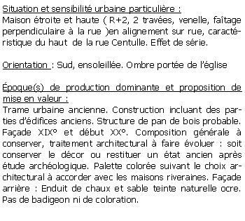 Zone de Texte: Situation et sensibilit urbaine particulire :Maison troite et haute ( R+2, 2 traves, venelle, fatage perpendiculaire  la rue )en alignement sur rue, caractristique du haut  de la rue Centulle. Effet de srie.Orientation : Sud, ensoleille. Ombre porte de lglisepoque(s) de production dominante et proposition de mise en valeur : Trame urbaine ancienne. Construction incluant des parties ddifices anciens. Structure de pan de bois probable. Faade XIX et dbut XX. Composition gnrale  conserver, traitement architectural  faire voluer : soit conserver le dcor ou restituer un tat ancien aprs tude archologique. Palette colore suivant le choix architectural  accorder avec les maisons riveraines. Faade arrire : Enduit de chaux et sable teinte naturelle ocre. Pas de badigeon ni de coloration. 