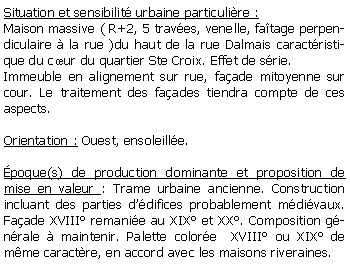 Zone de Texte: Situation et sensibilit urbaine particulire :Maison massive ( R+2, 5 traves, venelle, fatage perpendiculaire  la rue )du haut de la rue Dalmais caractristique du cur du quartier Ste Croix. Effet de srie.Immeuble en alignement sur rue, faade mitoyenne sur cour. Le traitement des faades tiendra compte de ces aspects.Orientation : Ouest, ensoleille.poque(s) de production dominante et proposition de mise en valeur : Trame urbaine ancienne. Construction incluant des parties ddifices probablement mdivaux. Faade XVIII remanie au XIX et XX. Composition gnrale  maintenir. Palette colore  XVIII ou XIX de mme caractre, en accord avec les maisons riveraines. 