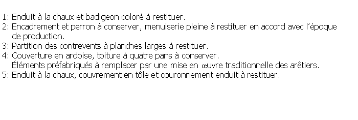 Zone de Texte: 1: Enduit  la chaux et badigeon color  restituer.2: Encadrement et perron  conserver, menuiserie pleine  restituer en accord avec lpoque     de production.3: Partition des contrevents  planches larges  restituer.4: Couverture en ardoise, toiture  quatre pans  conserver.    lments prfabriqus  remplacer par une mise en uvre traditionnelle des artiers.5: Enduit  la chaux, couvrement en tle et couronnement enduit  restituer.
