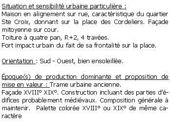 Zone de Texte: Situation et sensibilit urbaine particulire :Maison en alignement sur rue, caractristique du quartier Ste Croix, donnant sur la place des Cordeliers. Faade mitoyenne sur cour.Toiture  quatre pan, R+2, 4 traves.Fort impact urbain du fait de sa frontalit sur la place.Orientation : Sud - Ouest, bien ensoleille.poque(s) de production dominante et proposition de mise en valeur : Trame urbaine ancienne. Faade XVIII XIX. Construction incluant des parties ddifices probablement mdivaux. Composition gnrale  maintenir.  Palette colore XVIII ou XIX de mme caractre 