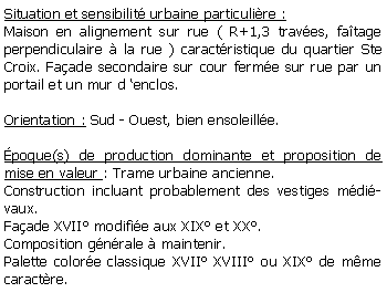 Zone de Texte: Situation et sensibilit urbaine particulire :Maison en alignement sur rue ( R+1,3 traves, fatage perpendiculaire  la rue ) caractristique du quartier Ste Croix. Faade secondaire sur cour ferme sur rue par un portail et un mur d enclos.Orientation : Sud - Ouest, bien ensoleille.poque(s) de production dominante et proposition de mise en valeur : Trame urbaine ancienne. Construction incluant probablement des vestiges mdivaux. Faade XVII modifie aux XIX et XX. Composition gnrale  maintenir.Palette colore classique XVII XVIII ou XIX de mme caractre.