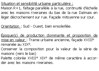 Zone de Texte: Situation et sensibilit urbaine particulire :Maison R+1, fatage parallle  la rue, continuit dchelle avec les maisons riveraines du bas de la rue Dalmais en lger dcrochement sur rue. Faade mitoyenne sur cour.Orientation : Sud - Ouest, bien ensoleille.poque(s) de production dominante et proposition de mise en valeur : Trame urbaine ancienne, faade XVIIIremanie au XIX.Conserver la composition pour la valeur de la srie de maisons (vers le bas)Palette colore XVIII XIX de mme caractre  accorder avec les maisons riveraines.