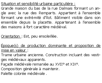 Zone de Texte: Situation et sensibilit urbaine particulire :Grande maison du bas de la rue Dalmais formant un angle avec la rue des Remparts. Appartient  lensemble formant une extrmit dlot. Btiment visible dans son ensemble depuis la placette. Appartenant  lensemble des maisons  fort caractre mdival.Orientation : Est, peu ensoleille.poque(s) de production dominante et proposition de mise en valeur : Trame urbaine ancienne. Construction incluant des vestiges mdivaux apparents.Faade mdivale remanie au XVII et XIX. Composition gnrale  maintenir.Palette colore mdivale . 